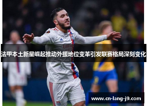法甲本土新星崛起推动外援地位变革引发联赛格局深刻变化
