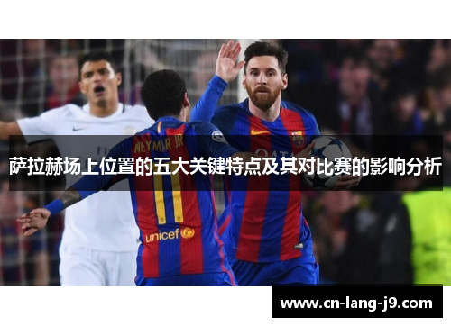 萨拉赫场上位置的五大关键特点及其对比赛的影响分析