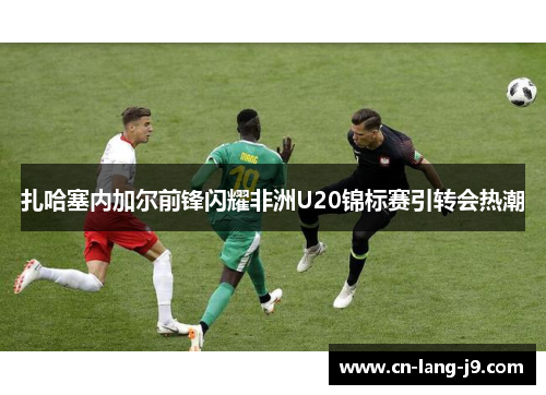 扎哈塞内加尔前锋闪耀非洲U20锦标赛引转会热潮