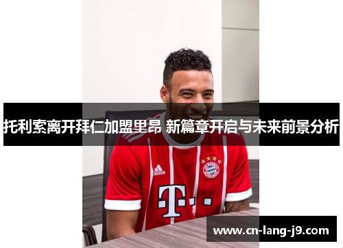 托利索离开拜仁加盟里昂 新篇章开启与未来前景分析