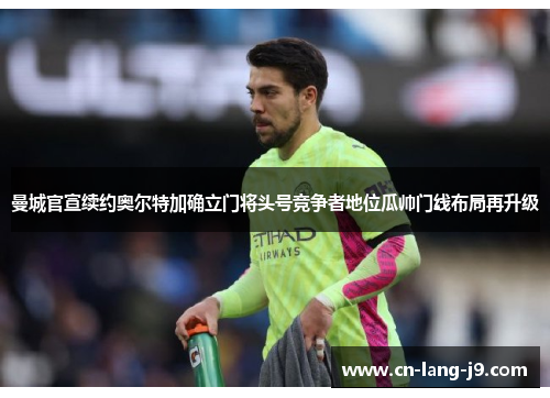 曼城官宣续约奥尔特加确立门将头号竞争者地位瓜帅门线布局再升级