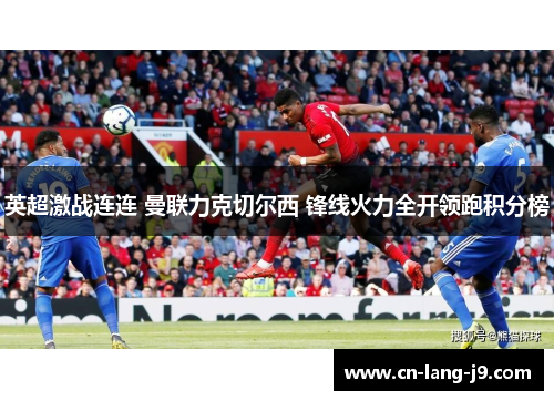 英超激战连连 曼联力克切尔西 锋线火力全开领跑积分榜